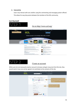 6. Interactivity
Users may interact with one another using the commenting and messaging system offered.
This allows for easy discussions between the members of the EOL community.

Get Started!

Go to http://www.eol.org/

Create an account
While users do not necessarily need an account to browse and gain resources from this site, they
would need to have one and be signed in to contribute to the contents of the site.

45

 