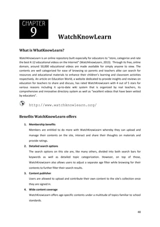 WatchKnowLearn
What is WhatKnowLearn?
WatchKnowLearn is an online repository built especially for educators to “store, categorize and rate
the best K-12 educational videos on the Internet” (WatchKnowLearn, 2013). Through its free, online
domain, around 50,000 educational videos are made available for simply anyone to view. The
contents are well categorized for ease of browsing so parents and teachers alike can search for
resources and educational materials to enhance their children’s learning and classroom activities
respectively. An article on Education World, a website dedicated to provide insights and reviews on
education for teachers to share and discuss, has rated WatchKnowLearn with 4 out of 5 stars for
various reasons including it up-to-date wiki system that is organized by real teachers, its
comprehensive and innovative directory system as well as “excellent videos that have been vetted
by educators”.

http://www.watchknowlearn.org/
Benefits WatchKnowLearn offers
1. Membership benefits
Members are entitled to do more with WatchKnowLearn whereby they can upload and
manage their contents on the site, interact and share their thoughts on materials and
provide ratings.
2. Detailed search options
The search options on this site are, like many others, divided into both search bars for
keywords as well as detailed topic categorization. However, on top of those,
WatchKnowLearn also allows users to adjust a separate age filter while browsing for their
contents to further filter their search results.
3. Content publisher
Users are allowed to upload and contribute their own content to the site’s collection once
they are signed in.
4. Wide content coverage
WatchKnowLearn offers age-specific contents under a multitude of topics familiar to school
standards.

48

 