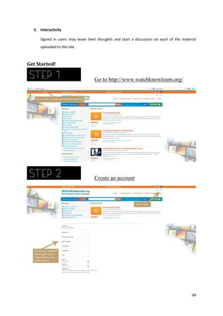 5. Interactivity
Signed in users may leave their thoughts and start a discussion on each of the material
uploaded to the site.

Get Started!

Go to http://www.watchknowlearn.org/

Create an account

49

 