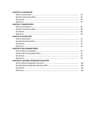 CHAPTER 16: TEACHERTUBE
What is TeacherTube?.............................................................................................................
Benefits TeacherTube Offers...................................................................................................
Get Started...............................................................................................................................
References...............................................................................................................................
CHAPTER 17: SMARTHISTORY
What is SmartHistory?.............................................................................................................
Benefits SmartHistory Offers...................................................................................................
Get Started...............................................................................................................................
References...............................................................................................................................
CHAPTER 18: SCHOOLTUBE
What is SchoolTube?................................................................................................................
Benefits SchoolTube Offers......................................................................................................
Get Started...............................................................................................................................
References...............................................................................................................................
CHAPTER 19: PBS LEARNING MEDIA
What is PBS Learning Media?..................................................................................................
Benefits PBS Learning Media Offers........................................................................................
Get Started..............................................................................................................................
References...............................................................................................................................
CHAPTER 20: NATIONAL GEOGRAPHIC EDUCATION
What is National Geographic Education?................................................................................
Benefits National Geographic Education Offers......................................................................
Get Started...............................................................................................................................
References...............................................................................................................................

82
82
83
87
88
88
89
90
91
91
92
94
95
95
96
99
100
100
101
103

 