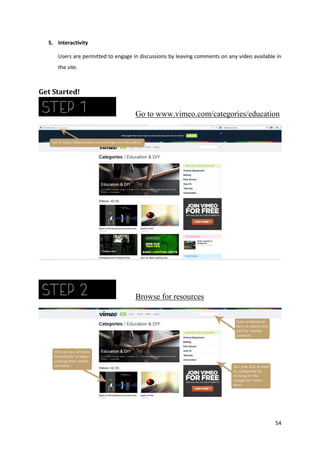 5. Interactivity
Users are permitted to engage in discussions by leaving comments on any video available in
the site.

Get Started!

Go to www.vimeo.com/categories/education

Browse for resources

54

 