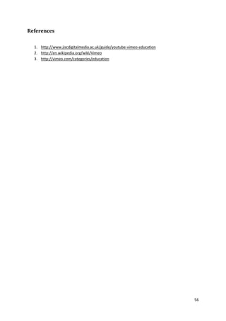 References
1. http://www.jiscdigitalmedia.ac.uk/guide/youtube-vimeo-education
2. http://en.wikipedia.org/wiki/Vimeo
3. http://vimeo.com/categories/education

56

 