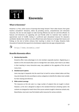 Knowmia
What is Knowmia?
Knowmia is a free, online source of learning that brings forward “short video lessons from great
teachers everywhere” (Knowmia, 2013). By providing concise, comprehensive and interactive
resources, the site not only targets to make learning effective but also fun and time-efficient. Its
features and directories are appealing and user-friendly while its materials have reached an
approximate count of 15,000, making it a preferred open educational resource for educators
worldwide. Besides that, teachers are also offered many extra features to manage their lessons and
findings on the site to further enhance their teaching in school. As of today, Knowmia holds
thousands of materials that expand not only between subjects but also ages and grade levels.

http://www.knowmia.com/
Benefits Knowmia offers
1. Membership benefits
Knowmia offers many advantages to its site members especially teachers. Registering as a
teacher on this site would allow users to manage their own classes, learn how to use videos
in their teaching in many interactive ways, stay updated on the upgrades of the site and
many more.
2. Detailed search options
Users may type in keywords into the search bar to look for various related videos and they
may also browse the site according to various categories to identify the videos most suitable
for their viewing and reference.
3. Wide content coverage
The resources on this site cater to a large number of subjects that are taught in school.
However, as the site is designed to adapt to the standard American schooling system, the
contents are designed to match that of the course contents taught in American schools only.
Nevertheless, local users may find related useful resources for various contents.

57

 