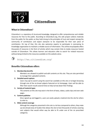 Citizendium
What is Citizendium?
Citizendium is a repository of structured knowledge, designed to offer comprehensive and reliable
resources for free to the public. According to Citizendium.org, this wiki project collects materials
from the public for the public as they hold strong to the principles of trust and respect among the
community of contributors and expect everyone to be responsible for their own piece of
contribution. On top of that, this site also welcomes experts to participate in overseeing its
knowledge organization to maintain a reliable source of information. This online encyclopedia offers
thousands of resources in the form of articles which may contain links to media resources hosted
outside of Citizendium. This allows learners and educators alike to search for related resources
without being limited to the resources available on this website alone.

http://en.citizendium.org/
Benefits Citizendium offers
1. Membership benefits
Members are allowed to publish and edit contents on this site. They are also permitted
to manage their uploaded contents.
2. Detailed search options
Users may opt to search using the search bar available on this site or to begin browsing
through one of the six broad subjects featured on its homepage. Users will be able to
filter their search results several times to help narrow down their findings.
3. Variety of material types
The contents on this site may exist in the form of texts, videos, audio clips and even web
pages.
4. Content publisher
Once signed up and logged in, users can easily upload a material into the site for others
to refer to.
5. Wide content coverage
Although the categories presented in this site is a lot less compared to others, they make
up very broad areas of studies that allows the site to host thousands of articles covering
vast subjects that would either way be able to fit under one of the six prescribed
categories.

63

 