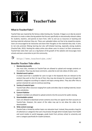 TeacherTube
What is TeacherTube?
TeacherTube was inspired by the famous video-hosting site, Youtube. It began as an idea by several
educators to create a video sharing website that focuses specifically on educationally relevant videos
for students, teachers, and parents to learn from, refer to and use as resources or teaching and
learning materials wherever they are. These user-uploaded videos are free to be viewed by anyone.
Users are encouraged to be interactive and share their thoughts on the materials they view. It aims
to not only promote lifelong learning but also self-initiated learning, especially among students
(TeacherTube, 2013). Hosting the videos online also allows users to access it at their convenience.
TeacherTube notes their users as a big faction of the growth of the website and encourages more
schools and even universities to join this community.

http://www.teachertube.com/
Benefits Teacher Tube offers
1. Membership benefits
Like most sites, members on TeacherTube are allowed to upload and manage contents on
the website. They may also leave comments, subscribe to and rate videos of other users.
2. Detailed search options
A simple search bar is available for users to type in the keywords that are relevant to the
content they wish to find. On top of that, they may also browse for resources through the
website’s categories according to subjects and topics among others. They also offer links to
partner channels for users to continue searching.
3. Variety of material types
TeacherTube offers resources ranging from audio and video clips to reading materials, lesson
plans and photos.
4. Content Publisher
Signed in members are allowed to upload contents into the accounts for public viewing.
5. Downloadable content
Users are allowed to download certain contents once they are signed into their accounts on
TeacherTube. However, the owner of the video may opt to not allow the video to be
downloadable.
6. Wide content coverage
TeacherTube is limited by neither topics nor education level. Instead, they provide a long list
of collections or categories that users may browse through which includes topics from health
and social studies to world languages, grade levels from primary school to university and
even a category specifically for student products.
82

 
