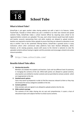 School Tube
What is School Tube?
SchoolTube is yet again another video sharing website but with a twist in its features. Unlike
TeacherTube, Youtube or Vimeo where any user is entitled to run their own channel and upload
contents freely, SchoolTube makes a school channel official by requiring every school to be
registered before contents are uploaded. This way, each school channel would have both student
and teacher accounts representing them and while students are allowed to upload contents,
teachers are required to monitor these uploads to ensure that they are relevant to education in one
way or another. Due to this systematic filtering feature, SchoolTube is granted access in many
institutions where other commercial video platforms have been blocked (Wikipedia, 2013).
However, as for viewing purposes, anyone with access to the internet is welcome to view the
uploaded contents without having to register and this promotes and encourages schools to be active
resource providers.

http://www.schooltube.com/
Benefits School Tube offers
1. Membership benefits
Members are divided into students and teachers. Each role has different level of autonomy
in managing the contents of the site. While both parties are allowed to upload contents,
only teachers are entitled to monitor contents and are permitted to remove contents which
are inappropriate to the site.
2. Detailed search options
Users may search up keywords in order to find the resources relevant to them or they may
also browse the various categories available on the site.
3. Content publisher
Only members who are signed in are allowed to upload contents into the site.
4. Wide content coverage
The contents of this video sharing site are vast and comprehensive. It covers a host of
educational topics and subjects familiar to school course contents.

91

 