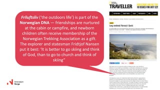 Friluftsliv (‘the outdoors life’) is part of the
Norwegian DNA — friendships are nurtured
at the cabin or campfire, and newborn
children often receive membership of the
Norwegian Trekking Association as a gift.
The explorer and statesman Fridtjof Nansen
put it best: ‘It is better to go skiing and think
of God, than to go to church and think of
skiing”
 