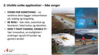 2: Utvikle unike opplevelser – ikke senger
• STAND FOR SOMETHING! - vis
verdiene dere bygger virksomheten
på, tydelig og langsiktig.
• BE REAL! - Vær ekte, autentisk og
forankret i lokal kultur og identitet.
• DON´T FIGHT CHANGE, ENABLE IT! -
Vær innovative, se muligheter i
endringer og lytt til kunder og
gjesters ønsker
27
Foto: Terje Rakke/Nordic Life, Nils-Erik Bjørholt - Visitnorway.com
 