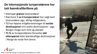 • Etterspør grønne leverandører
• Nærmere 1 av 4 turoperatører har valgt bort
leverandører pga. dårlig miljøpraksis.
• TO har høyere miljøforventninger til norske
destinasjoner enn andre destinasjoner - pga.
Norges image som rent og uberørt
• 71 % av turoperatørene forventer økt
etterspørsel etter bærekraftige destinasjoner
i Norge de neste fem årene.
De internasjonale turoperatørene har
tatt bærekraftbrillene på
Kilde: Innovasjon Norge, turoperatørundersøkelse juni 2016 Foto: groenebretsen/Foap/Visitnorway.com
 