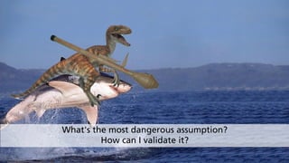 What's the most dangerous assumption? 
How can I validate it?
 
