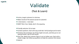 31
Validate
•Invite 5 target customers to interview
•Make records of the sessions (screen & customer)
•1 interviwerer, 1 note taker
•DON‘T SELL! Ever. Really, dont‘t. No argueing.
•Friendly welcome. Put at ease.
•Context questions. Start with easy small talk. Verify background & match.
•Introduce the prototype. Say things might not work, and that you’re not
testing him/her. Ask to think aloud.
•Give Task. Watch the customer figure it out on his/her own. Start with a
simple nudge. Ask follow-up questions to help the customer think aloud.
•Debrief.
(Test & Learn)
 
