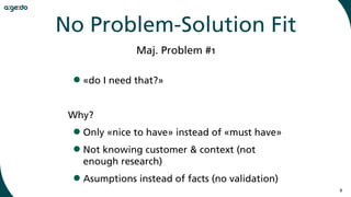 9
•«do I need that?»
Why?
•Only «nice to have» instead of «must have»
•Not knowing customer & context (not
enough research)
•Asumptions instead of facts (no validation)
Maj. Problem #1
No Problem-Solution Fit
 