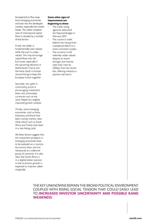stanlib.comSTANLIB is an authorised financial service provider.
be expected to flow away
from emerging economies
and back into the developed
markets, especially the United
States. This rather simplistic
view of international capital
flows is clouded by a number
of key factors.
Firstly, the dollar is
fundamentally over-valued,
while the euro is under-
valued. This may encourage
capital flows into the
Euro-area, especially if
the upcoming elections in
Netherlands, France and
Germany result in Europe
recommitting to keep the
European Union together.
Secondly, the uplift in
commodity prices is
encouraging investment
flows into commodity
currencies such as the
rand, helped by a slightly
improved growth outlook.
Thirdly, some emerging
economies, such as India,
Indonesia and Brazil have
been cutting interest rates,
while others such as South
Africa and Turkey have been
in a rate hiking cycle.
All these factors suggest that
the investment prospects in
emerging economies have
to be assessed on a country-
by-country basis, and not
necessarily as a collective
group of countries. It is also
clear that South Africa is
in a slightly better position
in that economic growth is
expected to improve, albeit
marginally.
Some other signs of
improvement are
beginning to show:
•	 The credit rating
agencies welcomed
the National Budget in
February 2017
•	 The country’s trade
balance has swung from
a perpetual deficit to a
more consistent surplus
•	 The currency is still
relatively under-valued
despite its recent
strength and interest
rates have risen by
200bps from the recent
low, offering investors a
positive real return
THE KEY UNKNOWNS REMAIN THE BROAD POLITICAL ENVIRONMENT
COUPLED WITH RISING SOCIAL TENSION THAT COULD EASILY LEAD
TO INCREASED INVESTOR UNCERTAINTY AND POSSIBLE RAND
WEAKNESS.
 