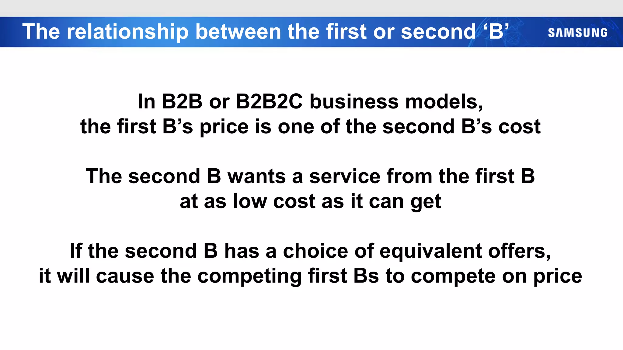 The relationship between the first or second ‘B’
In B2B or B2B2C business models,
the first B’s price is one of the second B’s cost
The second B wants a service from the first B
at as low cost as it can get
If the second B has a choice of equivalent offers,
it will cause the competing first Bs to compete on price
 