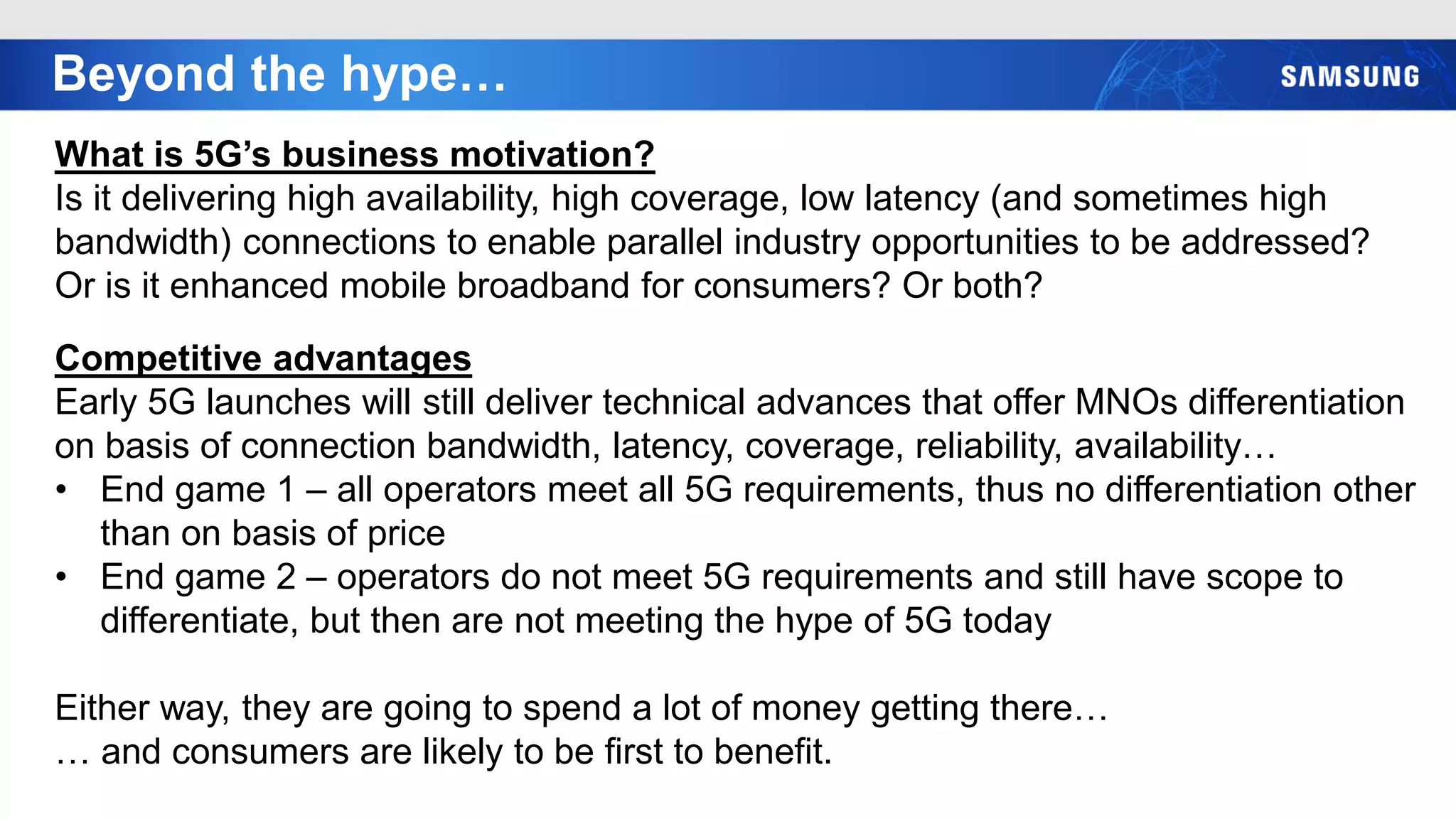 Beyond the hype…
What is 5G’s business motivation?
Is it delivering high availability, high coverage, low latency (and sometimes high
bandwidth) connections to enable parallel industry opportunities to be addressed?
Or is it enhanced mobile broadband for consumers? Or both?
Competitive advantages
Early 5G launches will still deliver technical advances that offer MNOs differentiation
on basis of connection bandwidth, latency, coverage, reliability, availability…
• End game 1 – all operators meet all 5G requirements, thus no differentiation other
than on basis of price
• End game 2 – operators do not meet 5G requirements and still have scope to
differentiate, but then are not meeting the hype of 5G today
Either way, they are going to spend a lot of money getting there…
… and consumers are likely to be first to benefit.
 
