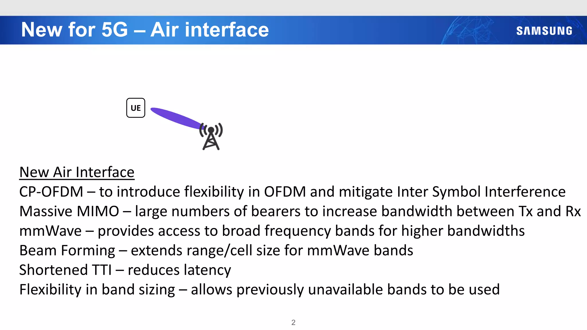 New for 5G – Air interface
2
UE
New Air Interface
CP-OFDM – to introduce flexibility in OFDM and mitigate Inter Symbol Interference
Massive MIMO – large numbers of bearers to increase bandwidth between Tx and Rx
mmWave – provides access to broad frequency bands for higher bandwidths
Beam Forming – extends range/cell size for mmWave bands
Shortened TTI – reduces latency
Flexibility in band sizing – allows previously unavailable bands to be used
 