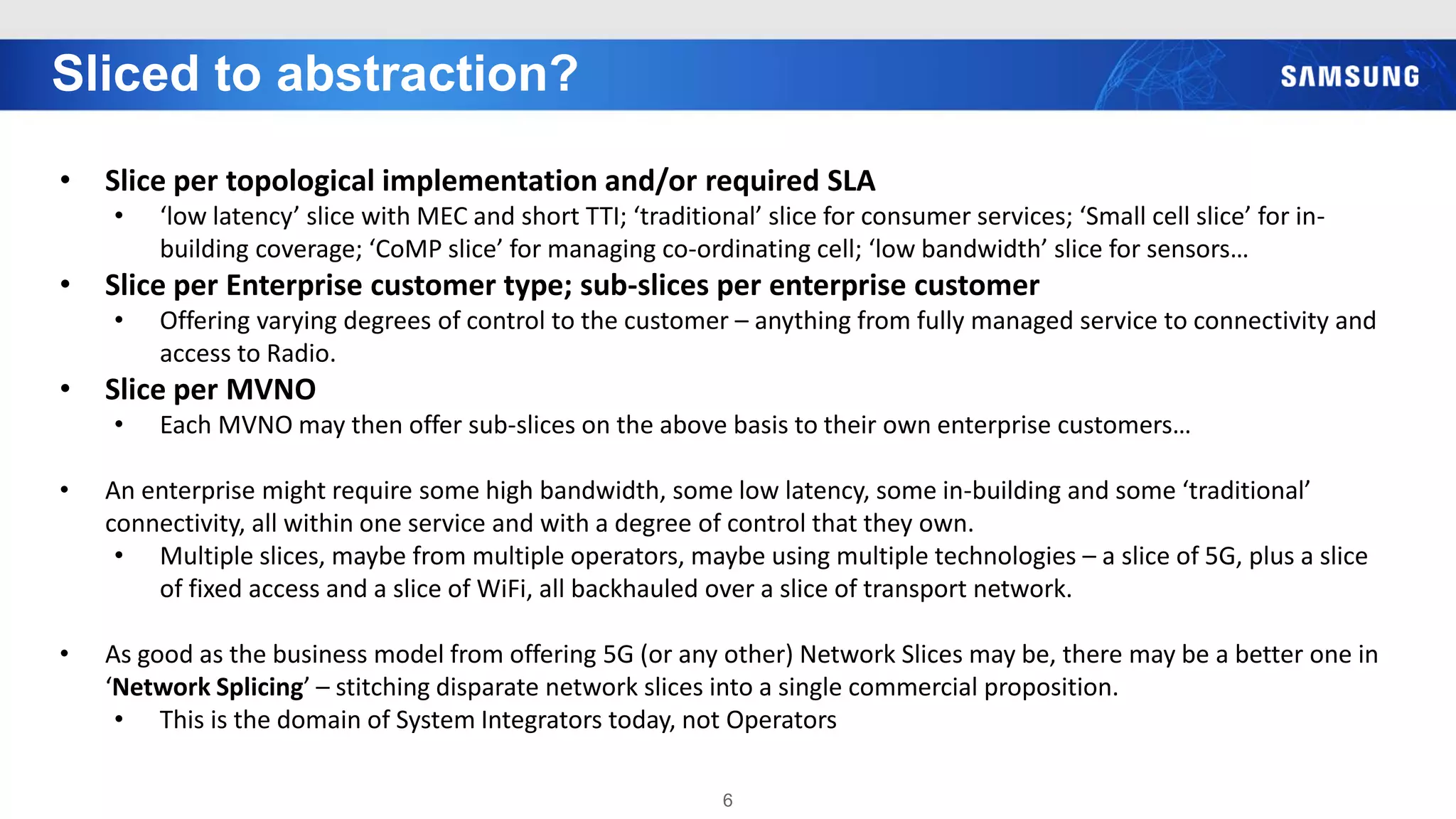 Sliced to abstraction?
6
• Slice per topological implementation and/or required SLA
• ‘low latency’ slice with MEC and short TTI; ‘traditional’ slice for consumer services; ‘Small cell slice’ for in-
building coverage; ‘CoMP slice’ for managing co-ordinating cell; ‘low bandwidth’ slice for sensors…
• Slice per Enterprise customer type; sub-slices per enterprise customer
• Offering varying degrees of control to the customer – anything from fully managed service to connectivity and
access to Radio.
• Slice per MVNO
• Each MVNO may then offer sub-slices on the above basis to their own enterprise customers…
• An enterprise might require some high bandwidth, some low latency, some in-building and some ‘traditional’
connectivity, all within one service and with a degree of control that they own.
• Multiple slices, maybe from multiple operators, maybe using multiple technologies – a slice of 5G, plus a slice
of fixed access and a slice of WiFi, all backhauled over a slice of transport network.
• As good as the business model from offering 5G (or any other) Network Slices may be, there may be a better one in
‘Network Splicing’ – stitching disparate network slices into a single commercial proposition.
• This is the domain of System Integrators today, not Operators
 