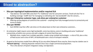 Sliced to abstraction?
6
• Slice per topological implementation and/or required SLA
• ‘low latency’ slice with MEC and short TTI; ‘traditional’ slice for consumer services; ‘Small cell slice’ for in-
building coverage; ‘CoMP slice’ for managing co-ordinating cell; ‘low bandwidth’ slice for sensors…
• Slice per Enterprise customer type; sub-slices per enterprise customer
• Offering varying degrees of control to the customer – anything from fully managed service to connectivity and
access to Radio.
• Slice per MVNO
• Each MVNO may then offer sub-slices on the above basis to their own enterprise customers…
• An enterprise might require some high bandwidth, some low latency, some in-building and some ‘traditional’
connectivity, all within one service and with a degree of control that they own.
• Multiple slices, maybe from multiple operators, maybe using multiple technologies – a slice of 5G, plus a slice
of fixed access and a slice of WiFi, all backhauled over a slice of transport network.
• As good as the business model from offering 5G (or any other) Network Slices may be, there may be a better one in
‘Network Splicing’ – stitching disparate network slices into a single commercial proposition.
• This is the domain of System Integrators today, not Operators
 