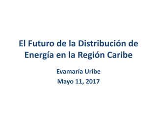 El Futuro de la Distribución de
Energía en la Región Caribe
Evamaría Uribe
Mayo 11, 2017
 