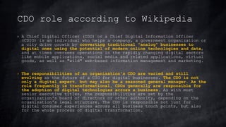 CDO role according to Wikipedia
› A Chief Digital Officer (CDO) or a Chief Digital Information Officer
(CDIO) is an individual who helps a company, a government organization or
a city drive growth by converting traditional "analog" businesses to
digital ones using the potential of modern online technologies and data,
and at times oversees operations in the rapidly changing digital sectors
like mobile applications, social media and related applications, virtual
goods, as well as "wild" web-based information management and marketing.
› The responsibilities of an organization's CDO are varied and still
evolving as the future of a CIO for digital businesses. The CDO is not
only a digital expert, but may also be a seasoned general manager. As the
role frequently is transformational, CDOs generally are responsible for
the adoption of digital technologies across a business. As with most
senior executive titles, the responsibilities are set by the
organization's board of directors or other authority, depending on the
organization's legal structure. The CDO is responsible not just for
digital consumer experiences across all business touch points, but also
for the whole process of digital transformation.
 