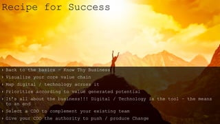 › Back to the basics – Know Thy Business
› Visualize your core value chain
› Map digital / technology across it
› Prioritize according to value generated potential
› It’s all about the business!!! Digital / Technology is the tool – the means
to an end
› Select a CDO to complement your existing team
› Give your CDO the authority to push / produce Change
Recipe for Success
 