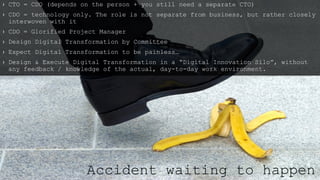 › CTO = CDO (depends on the person + you still need a separate CTO)
› CDO = technology only. The role is not separate from business, but rather closely
interwoven with it
› CDO = Glorified Project Manager
› Design Digital Transformation by Committee
› Expect Digital Transformation to be painless…
› Design & Execute Digital Transformation in a “Digital Innovation Silo”, without
any feedback / knowledge of the actual, day-to-day work environment.
Accident waiting to happen
 