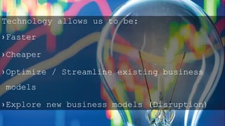 Technology allows us to be:
› Faster
› Cheaper
› Optimize / Streamline existing business
models
› Explore new business models (Disruption)
 