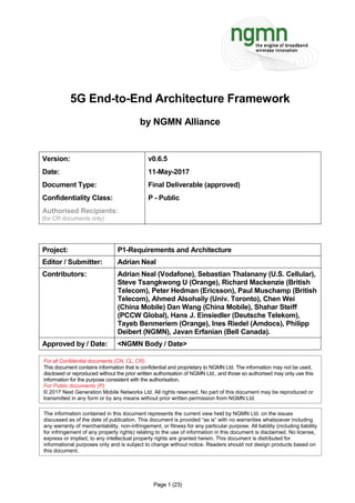 Page 1 (23)
5G End-to-End Architecture Framework
by NGMN Alliance
Version: v0.6.5
Date: 11-May-2017
Document Type: Final Deliverable (approved)
Confidentiality Class: P - Public
Authorised Recipients:
(for CR documents only)
Project: P1-Requirements and Architecture
Editor / Submitter: Adrian Neal
Contributors: Adrian Neal (Vodafone), Sebastian Thalanany (U.S. Cellular),
Steve Tsangkwong U (Orange), Richard Mackenzie (British
Telecom), Peter Hedman (Ericsson), Paul Muschamp (British
Telecom), Ahmed Alsohaily (Univ. Toronto), Chen Wei
(China Mobile) Dan Wang (China Mobile), Shahar Steiff
(PCCW Global), Hans J. Einsiedler (Deutsche Telekom),
Tayeb Benmeriem (Orange), Ines Riedel (Amdocs), Philipp
Deibert (NGMN), Javan Erfanian (Bell Canada).
Approved by / Date: <NGMN Body / Date>
For all Confidential documents (CN, CL, CR):
This document contains information that is confidential and proprietary to NGMN Ltd. The information may not be used,
disclosed or reproduced without the prior written authorisation of NGMN Ltd., and those so authorised may only use this
information for the purpose consistent with the authorisation.
For Public documents (P):
© 2017 Next Generation Mobile Networks Ltd. All rights reserved. No part of this document may be reproduced or
transmitted in any form or by any means without prior written permission from NGMN Ltd.
The information contained in this document represents the current view held by NGMN Ltd. on the issues
discussed as of the date of publication. This document is provided “as is” with no warranties whatsoever including
any warranty of merchantability, non-infringement, or fitness for any particular purpose. All liability (including liability
for infringement of any property rights) relating to the use of information in this document is disclaimed. No license,
express or implied, to any intellectual property rights are granted herein. This document is distributed for
informational purposes only and is subject to change without notice. Readers should not design products based on
this document.
 