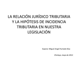 LA RELACIÓN JURÍDICO TRIBUTARIA
  Y LA HIPÓTESIS DE INCIDENCIA
     TRIBUTARIA EN NUESTRA
          LEGISLACIÓN


                 Expone: Miguel Angel Hurtado Díaz


                               Chiclayo, mayo de 2012
 