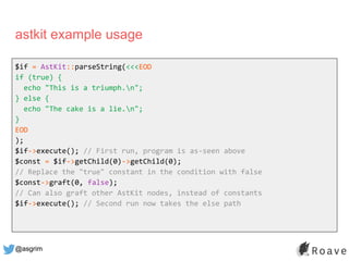 @asgrim
astkit example usage
$if = AstKit::parseString(<<<EOD
if (true) {
echo "This is a triumph.n";
} else {
echo "The c...