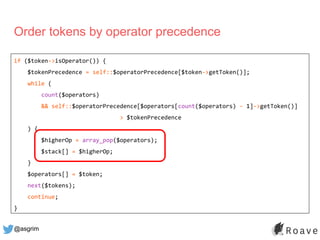 @asgrim
Order tokens by operator precedence
if ($token->isOperator()) {
$tokenPrecedence = self::$operatorPrecedence[$toke...