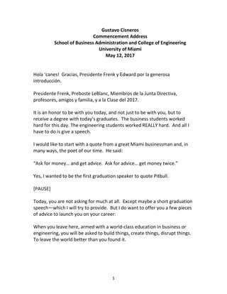 1
Gustavo Cisneros
Commencement Address
School of Business Administration and College of Engineering
University of Miami
May 12, 2017
Hola ‘canes! Gracias, Presidente Frenk y Edward por la generosa
introducción.
Presidente Frenk, Preboste LeBlanc, Miembros de la Junta Directiva,
profesores, amigos y familia, y a la Clase del 2017.
It is an honor to be with you today, and not just to be with you, but to
receive a degree with today’s graduates. The business students worked
hard for this day. The engineering students worked REALLY hard. And all I
have to do is give a speech.
I would like to start with a quote from a great Miami businessman and, in
many ways, the poet of our time. He said:
“Ask for money… and get advice. Ask for advice… get money twice.”
Yes, I wanted to be the first graduation speaker to quote Pitbull.
[PAUSE]
Today, you are not asking for much at all. Except maybe a short graduation
speech—which I will try to provide. But I do want to offer you a few pieces
of advice to launch you on your career:
When you leave here, armed with a world-class education in business or
engineering, you will be asked to build things, create things, disrupt things.
To leave the world better than you found it.
 