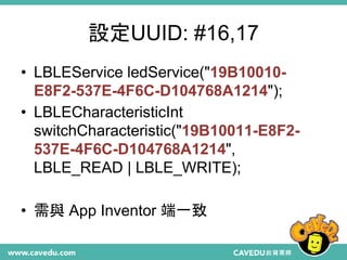 設定UUID: #16,17
• LBLEService ledService("19B10010-
E8F2-537E-4F6C-D104768A1214");
• LBLECharacteristicInt
switchCharacteristic("19B10011-E8F2-
537E-4F6C-D104768A1214",
LBLE_READ | LBLE_WRITE);
• 需與 App Inventor 端一致
 
