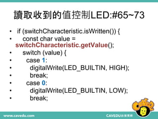讀取收到的值控制LED:#65~73
• if (switchCharacteristic.isWritten()) {
• const char value =
switchCharacteristic.getValue();
• switch (value) {
• case 1:
• digitalWrite(LED_BUILTIN, HIGH);
• break;
• case 0:
• digitalWrite(LED_BUILTIN, LOW);
• break;
 