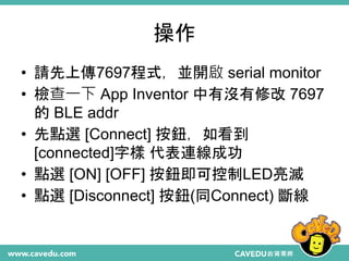 操作
• 請先上傳7697程式，並開啟 serial monitor
• 檢查一下 App Inventor 中有沒有修改 7697
的 BLE addr
• 先點選 [Connect] 按鈕，如看到
[connected]字樣 代表連線成功
• 點選 [ON] [OFF] 按鈕即可控制LED亮滅
• 點選 [Disconnect] 按鈕(同Connect) 斷線
 