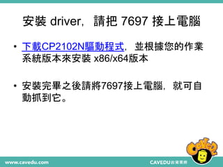 安裝 driver，請把 7697 接上電腦
• 下載CP2102N驅動程式，並根據您的作業
系統版本來安裝 x86/x64版本
• 安裝完畢之後請將7697接上電腦，就可自
動抓到它。
 