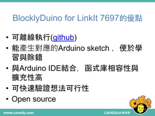 BlocklyDuino for LinkIt 7697的優點
19
• 可離線執行(github)
• 能產生對應的Arduino sketch ，便於學
習與除錯
• 與Arduino IDE結合，函式庫相容性與
擴充性高
• 可快速驗證想法可行性
• Open source
 