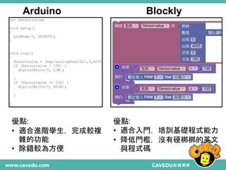 21
Arduino Blockly
優點:
• 適合入門，培訓基礎程式能力
• 降低門檻，沒有硬梆梆的英文
與程式碼
優點:
• 適合進階學生，完成較複
雜的功能
• 除錯較為方便
 