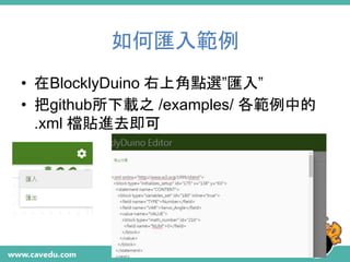 如何匯入範例
• 在BlocklyDuino 右上角點選”匯入”
• 把github所下載之 /examples/ 各範例中的
.xml 檔貼進去即可
 