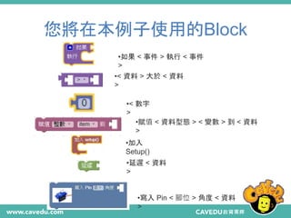 您將在本例子使用的Block
33
•如果 < 事件 > 執行 < 事件
>
•< 資料 > 大於 < 資料
>
•< 數字
>
•賦值 < 資料型態 > < 變數 > 到 < 資料
>
•加入
Setup()
•延遲 < 資料
>
•寫入 Pin < 腳位 > 角度 < 資料
>
 