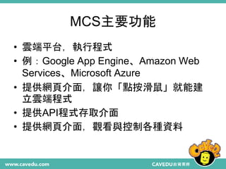 MCS主要功能
• 雲端平台，執行程式
• 例：Google App Engine、Amazon Web
Services、Microsoft Azure
• 提供網頁介面，讓你「點按滑鼠」就能建
立雲端程式
• 提供API程式存取介面
• 提供網頁介面，觀看與控制各種資料
 