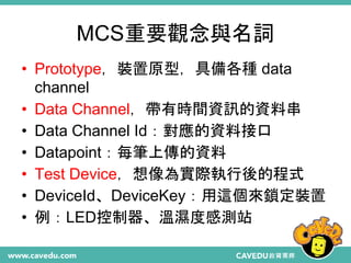 MCS重要觀念與名詞
• Prototype，裝置原型，具備各種 data
channel
• Data Channel，帶有時間資訊的資料串
• Data Channel Id：對應的資料接口
• Datapoint：每筆上傳的資料
• Test Device，想像為實際執行後的程式
• DeviceId、DeviceKey：用這個來鎖定裝置
• 例：LED控制器、溫濕度感測站
 