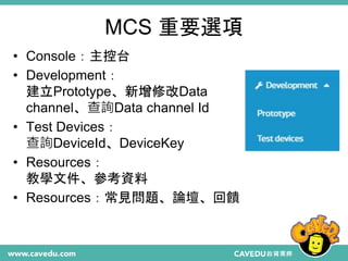 MCS 重要選項
• Console：主控台
• Development：
建立Prototype、新增修改Data
channel、查詢Data channel Id
• Test Devices：
查詢DeviceId、DeviceKey
• Resources：
教學文件、參考資料
• Resources：常見問題、論壇、回饋
 