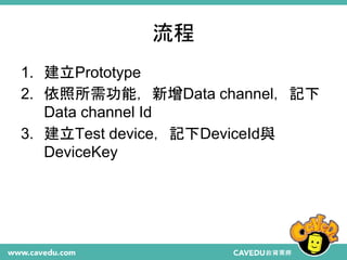 流程
1. 建立Prototype
2. 依照所需功能，新增Data channel，記下
Data channel Id
3. 建立Test device，記下DeviceId與
DeviceKey
 