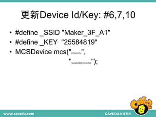 更新Device Id/Key: #6,7,10
• #define _SSID "Maker_3F_A1"
• #define _KEY "25584819"
• MCSDevice mcs("DT95rNZa",
"QZg3IJdbXXC4uSgr");
 
