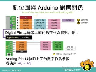 腳位圖與 Arduino 對應關係
https://labs.mediatek.com/en/download/1ega2lbl
Copyright © MediaTek Inc. All
rights reserved.
7
Digital Pin 以絲印上面的數字作為參數，例：
digitalWrite(7, HIGH);
Analog Pin 以絲印上面的數字作為參數，
或使用 A0 ~ A3
 