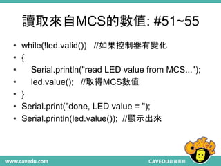 讀取來自MCS的數值: #51~55
• while(!led.valid()) //如果控制器有變化
• {
• Serial.println("read LED value from MCS...");
• led.value(); //取得MCS數值
• }
• Serial.print("done, LED value = ");
• Serial.println(led.value()); //顯示出來
 