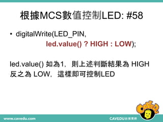 根據MCS數值控制LED: #58
• digitalWrite(LED_PIN,
led.value() ? HIGH : LOW);
led.value() 如為1，則上述判斷結果為 HIGH
反之為 LOW，這樣即可控制LED
 