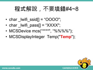 程式解說，不要填錯#4~8
• char _lwifi_ssid[] = “OOOO";
• char _lwifi_pass[] = “XXXX";
• MCSDevice mcs(“****", “%%%%");
• MCSDisplayInteger Temp("Temp");
 