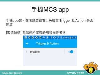 手機MCS app
手機app端，在測試裝置右上角檢查 Trigger & Action 是否
開啟
[數值超標] 為我們所定義的觸發條件名稱
 